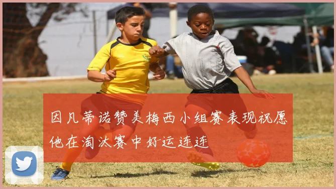 因凡蒂诺赞美梅西小组赛表现祝愿他在淘汰赛中好运连连
