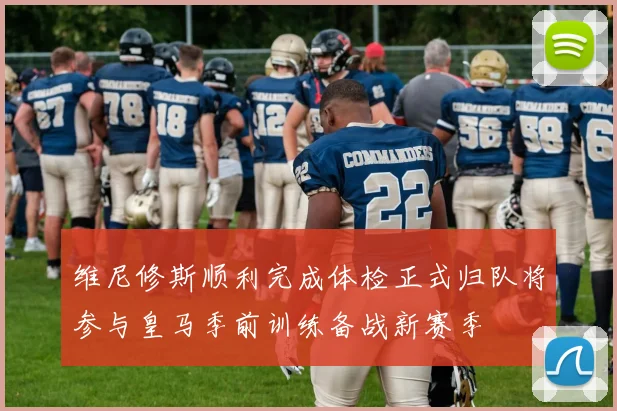 维尼修斯顺利完成体检正式归队将参与皇马季前训练备战新赛季