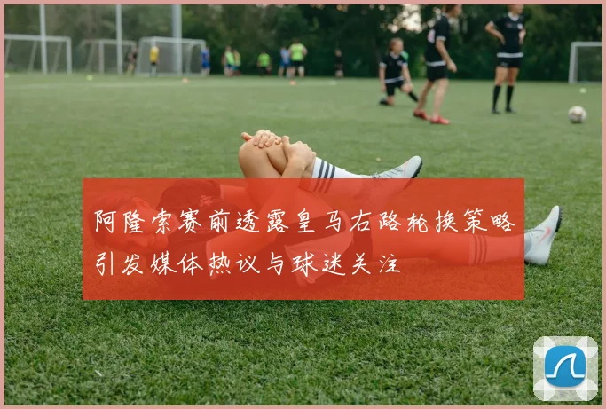 阿隆索赛前透露皇马右路轮换策略引发媒体热议与球迷关注