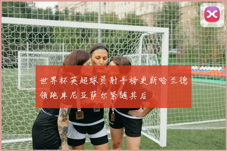 世界杯英超球员射手榜更新哈兰德领跑库尼亚萨尔紧随其后