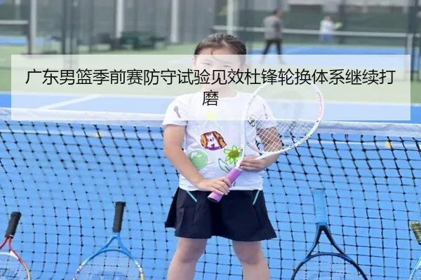 广东男篮季前赛防守试验见效杜锋轮换体系继续打磨