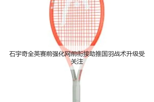 石宇奇全英赛前强化网前衔接助推国羽战术升级受关注